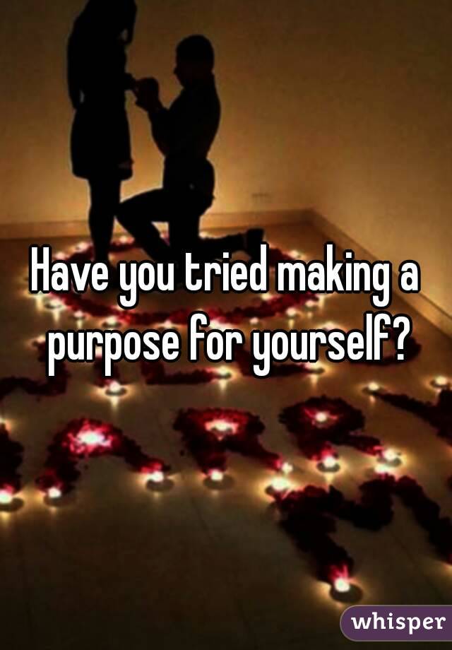 Have you tried making a purpose for yourself?