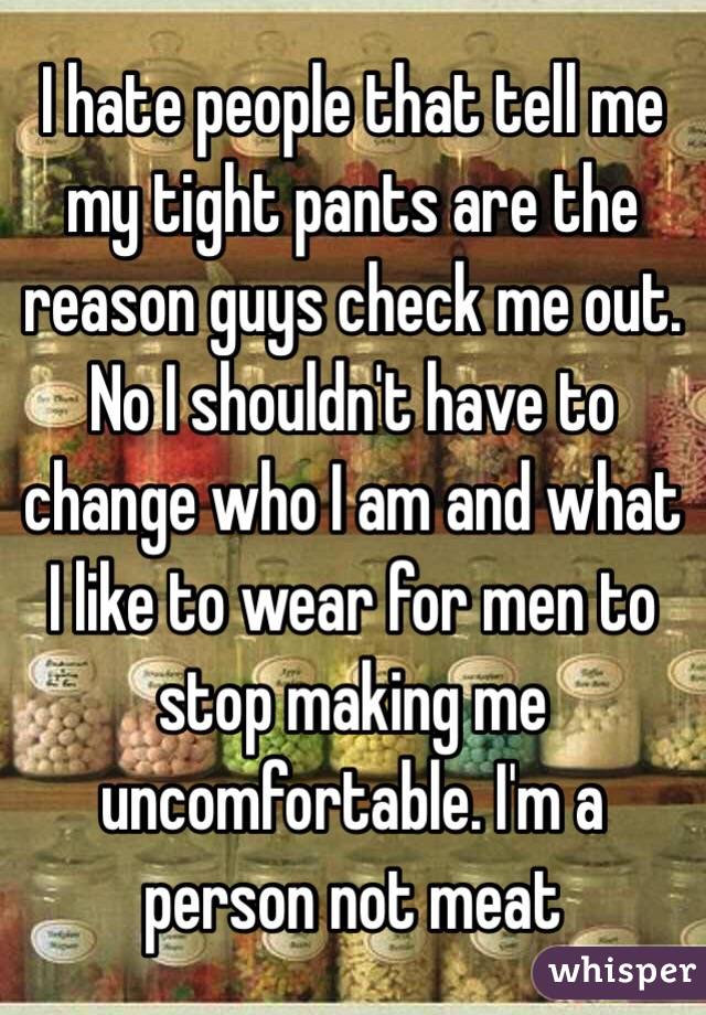 I hate people that tell me my tight pants are the reason guys check me out. No I shouldn't have to change who I am and what I like to wear for men to stop making me uncomfortable. I'm a person not meat