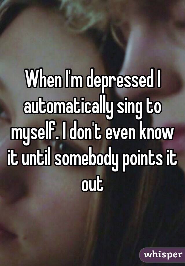 When I'm depressed I automatically sing to myself. I don't even know it until somebody points it out