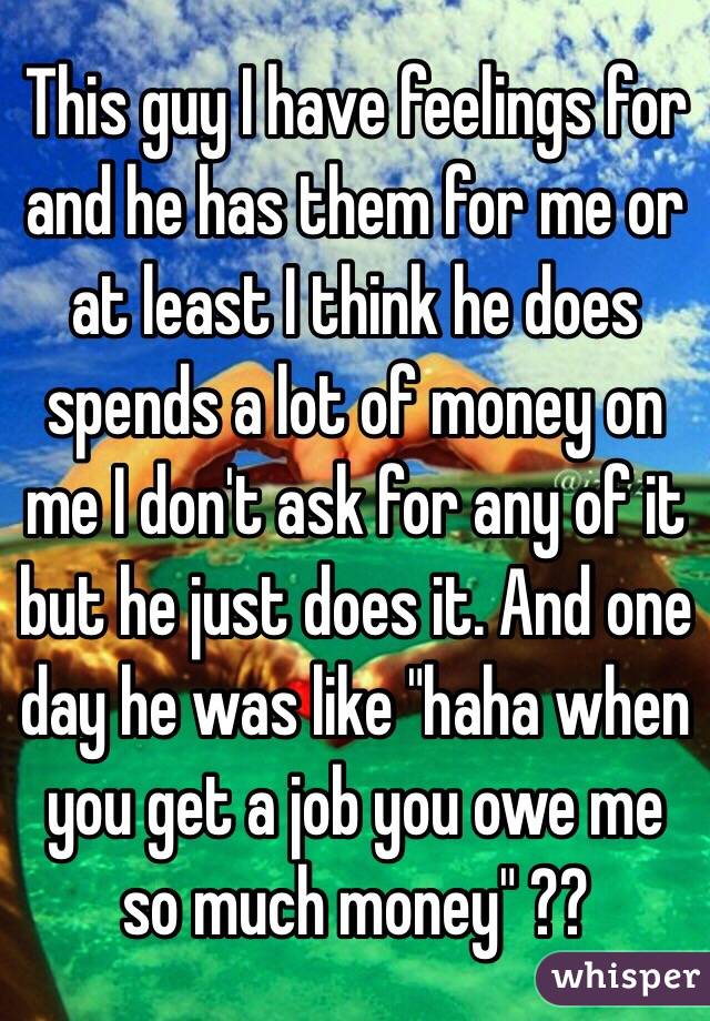 This guy I have feelings for and he has them for me or at least I think he does spends a lot of money on me I don't ask for any of it but he just does it. And one day he was like "haha when you get a job you owe me so much money" ??