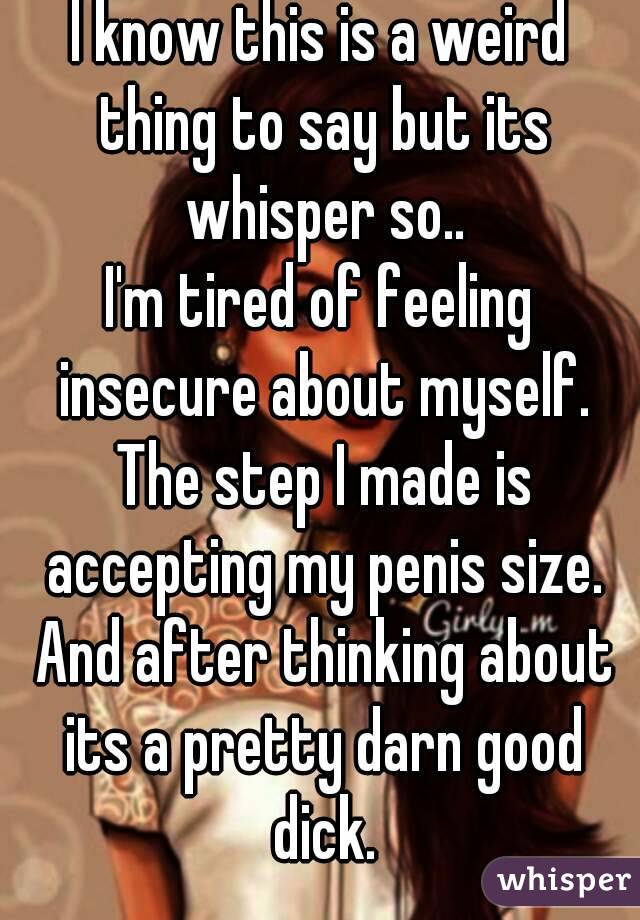 I know this is a weird thing to say but its whisper so..
I'm tired of feeling insecure about myself. The step I made is accepting my penis size. And after thinking about its a pretty darn good dick.