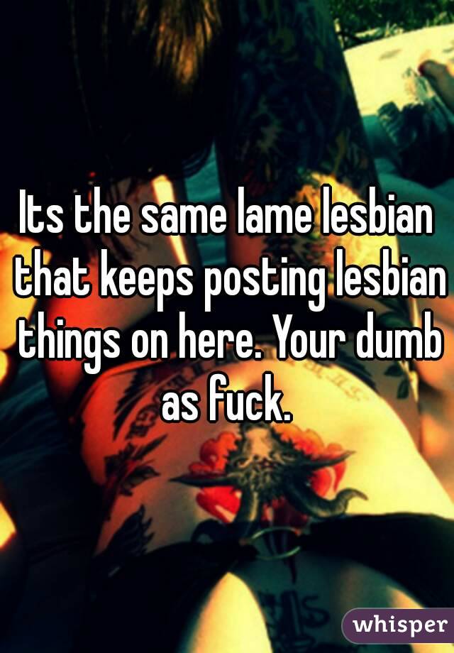 Its the same lame lesbian that keeps posting lesbian things on here. Your dumb as fuck. 