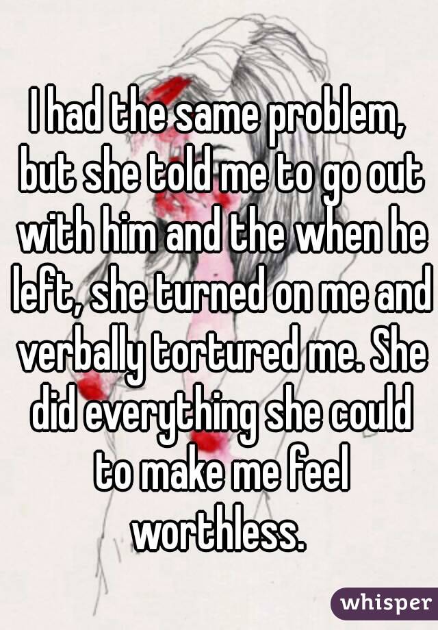 I had the same problem, but she told me to go out with him and the when he left, she turned on me and verbally tortured me. She did everything she could to make me feel worthless. 