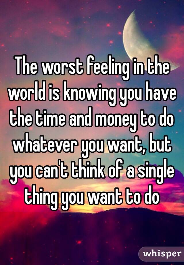 The worst feeling in the world is knowing you have the time and money to do whatever you want, but you can't think of a single thing you want to do