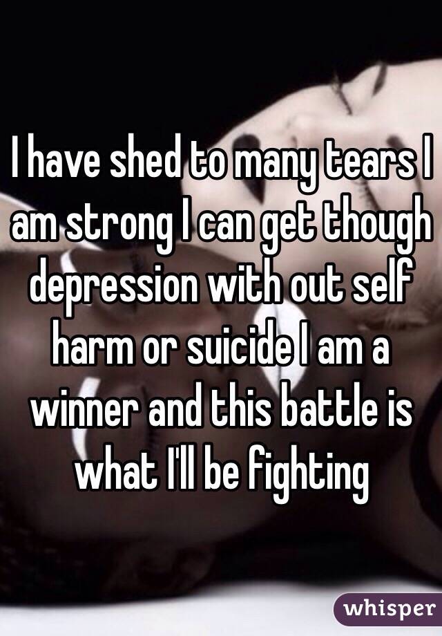 I have shed to many tears I am strong I can get though depression with out self harm or suicide I am a winner and this battle is what I'll be fighting 