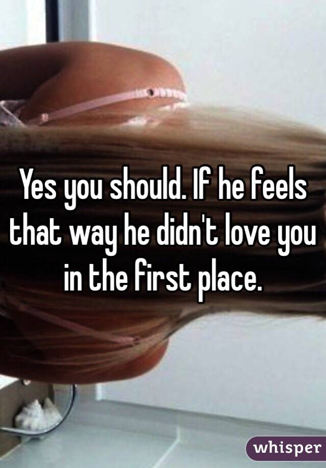 Yes you should. If he feels that way he didn't love you in the first place. 