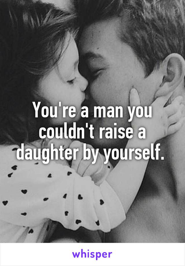 You're a man you couldn't raise a daughter by yourself. 