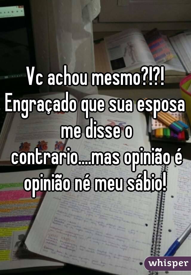 Vc achou mesmo?!?!
Engraçado que sua esposa me disse o contrario....mas opinião é opinião né meu sábio! 