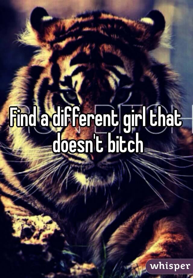 Find a different girl that doesn't bitch