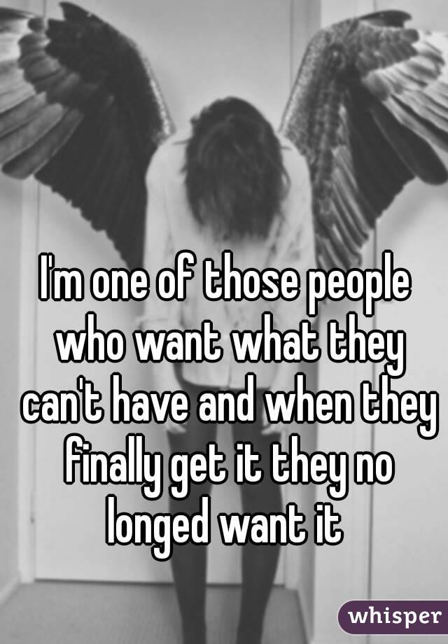 I'm one of those people who want what they can't have and when they finally get it they no longed want it 