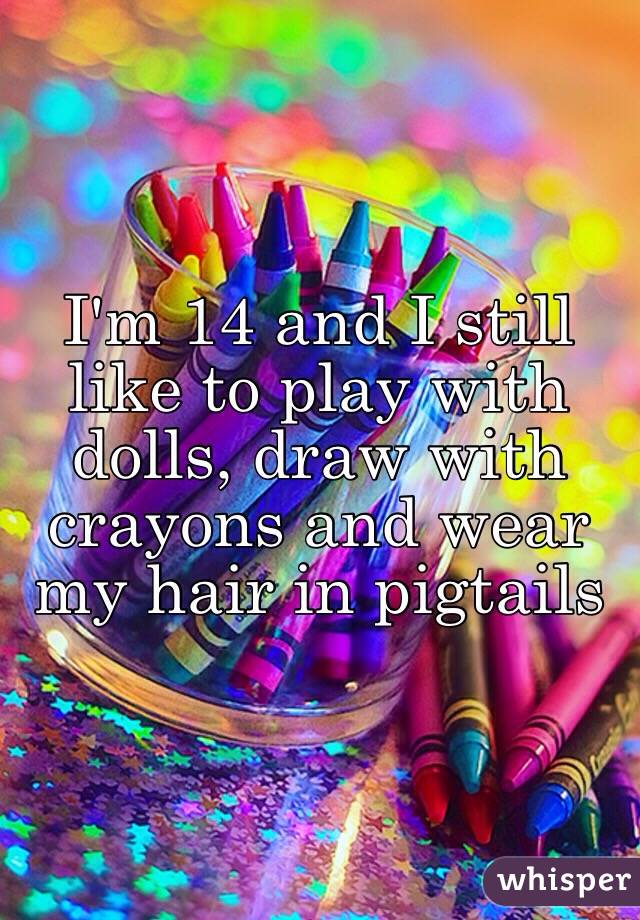 I'm 14 and I still like to play with dolls, draw with crayons and wear my hair in pigtails