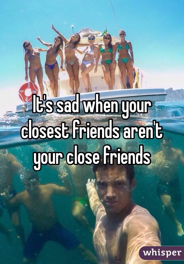 It's sad when your 
closest friends aren't 
your close friends