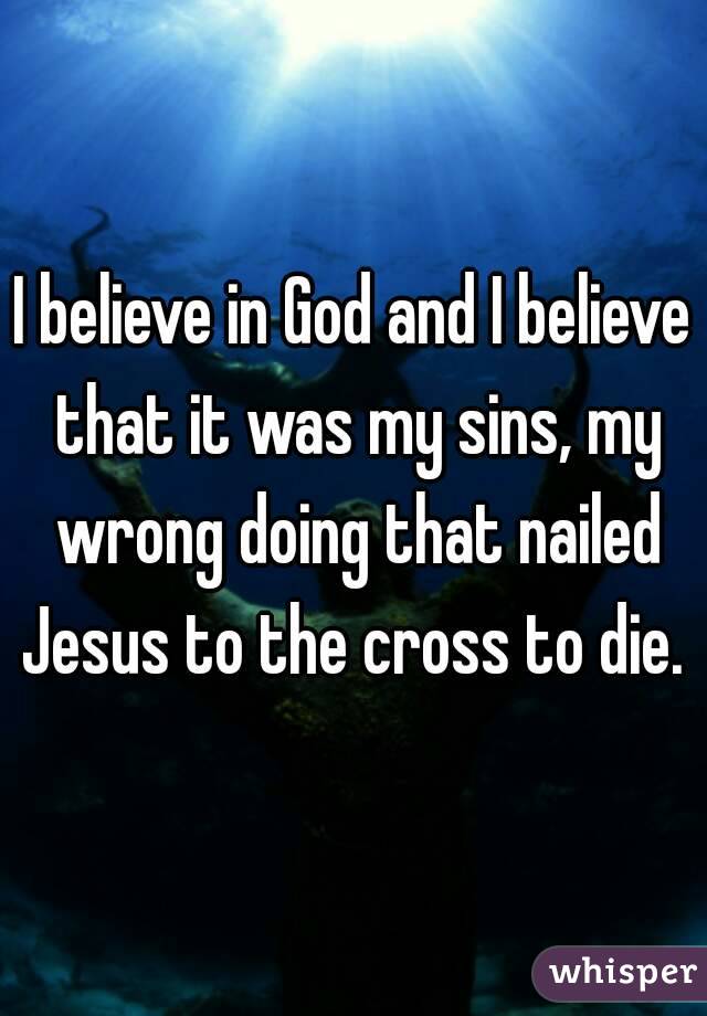 I believe in God and I believe that it was my sins, my wrong doing that nailed Jesus to the cross to die. 