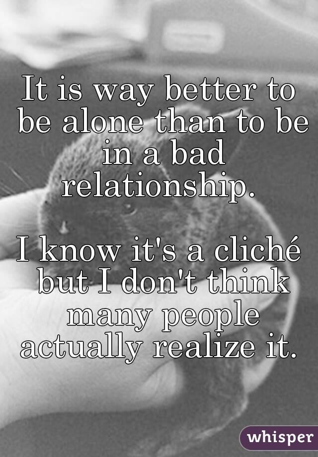 It is way better to be alone than to be in a bad relationship. 

I know it's a cliché but I don't think many people actually realize it. 