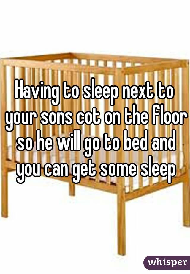 Having to sleep next to your sons cot on the floor so he will go to bed and you can get some sleep