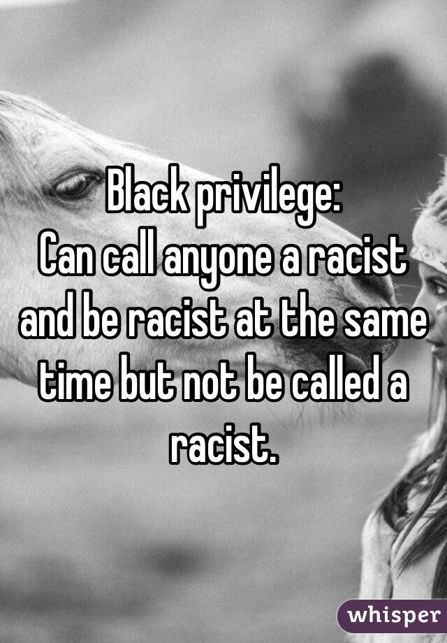 Black privilege:
Can call anyone a racist and be racist at the same time but not be called a racist.