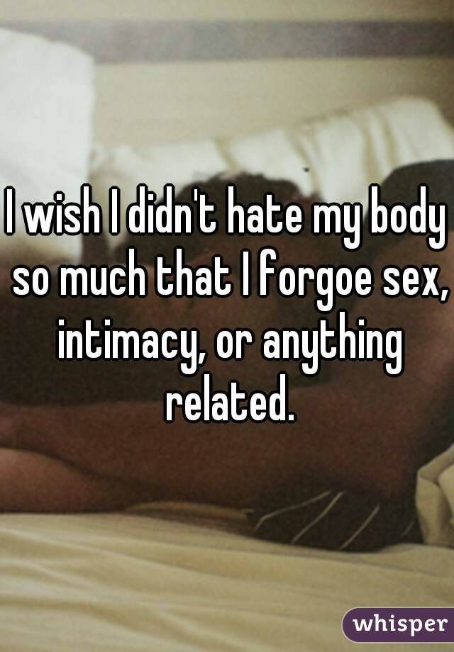 I wish I didn't hate my body so much that I forgoe sex, intimacy, or anything related.