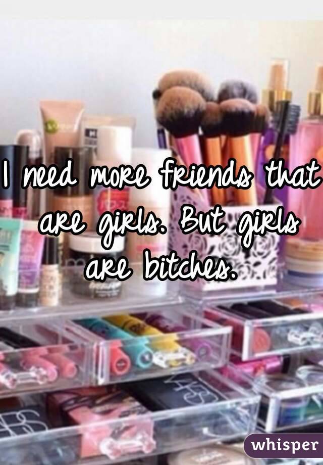 I need more friends that are girls. But girls are bitches. 