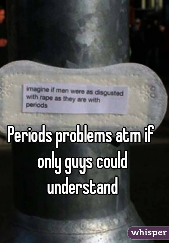 Periods problems atm if only guys could understand