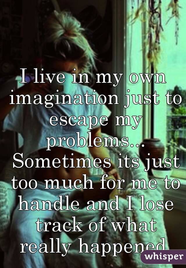 I live in my own imagination just to escape my problems... Sometimes its just too much for me to handle and I lose track of what really happened 