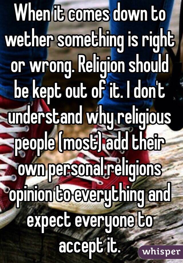 When it comes down to wether something is right or wrong. Religion should be kept out of it. I don't understand why religious people (most) add their own personal religions opinion to everything and expect everyone to accept it.