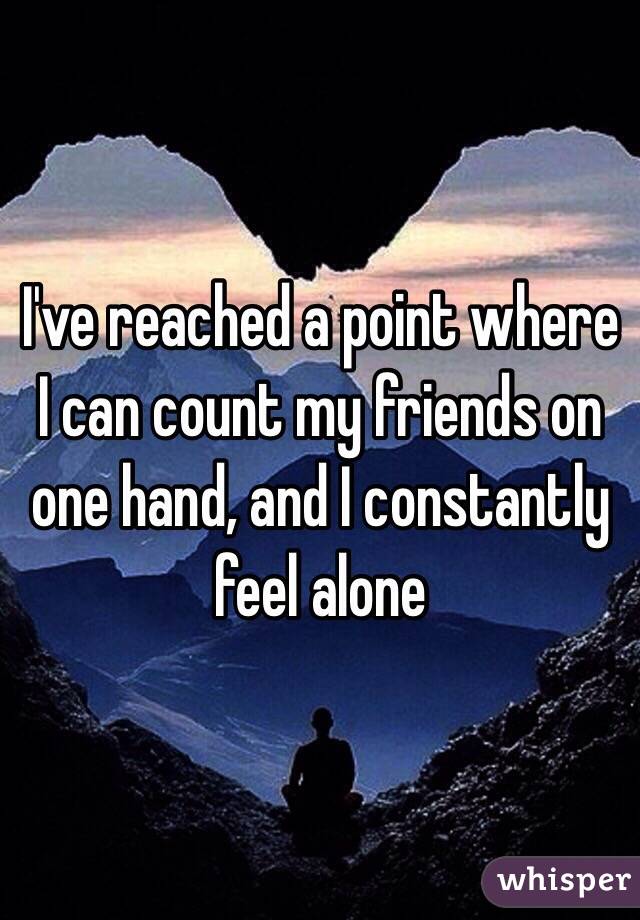 I've reached a point where I can count my friends on one hand, and I constantly feel alone 