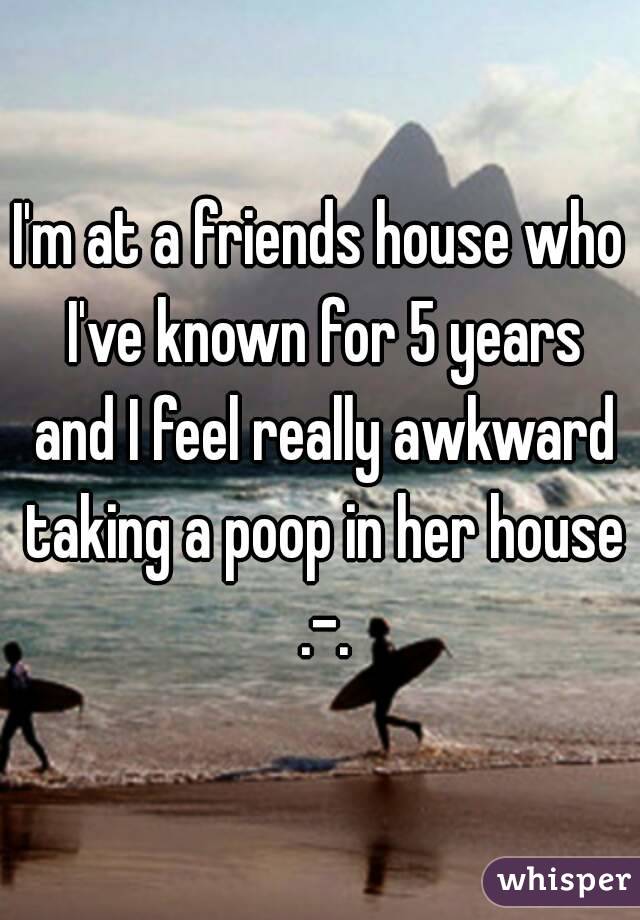 I'm at a friends house who I've known for 5 years and I feel really awkward taking a poop in her house .-.