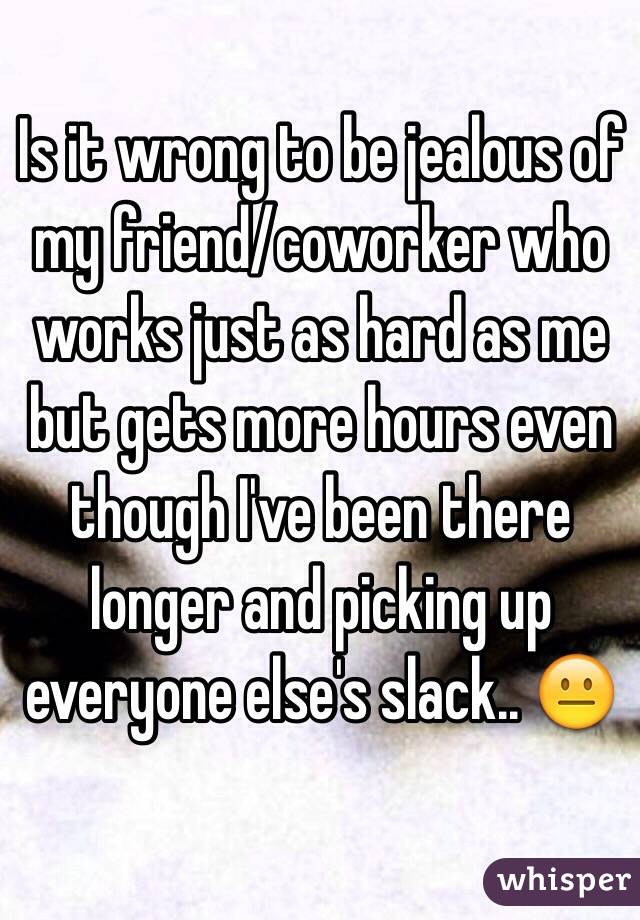 Is it wrong to be jealous of my friend/coworker who works just as hard as me but gets more hours even though I've been there longer and picking up everyone else's slack.. 😐