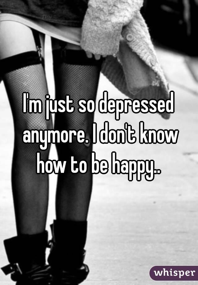 I'm just so depressed anymore. I don't know how to be happy.. 