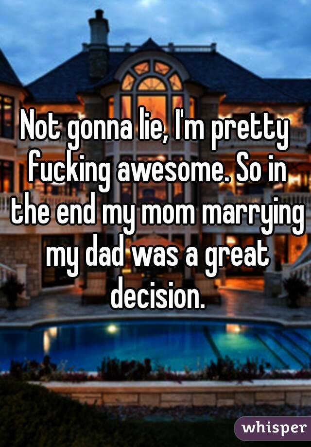 Not gonna lie, I'm pretty fucking awesome. So in the end my mom marrying my dad was a great decision.