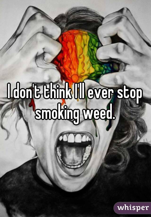 I don't think I'll ever stop smoking weed. 