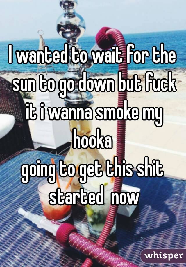 I wanted to wait for the sun to go down but fuck it i wanna smoke my hooka 
going to get this shit started  now