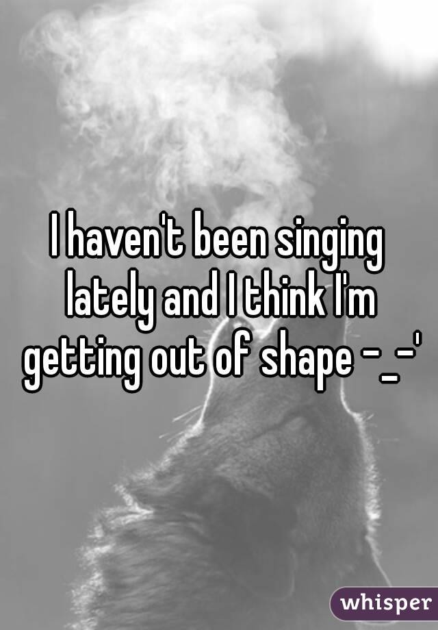 I haven't been singing lately and I think I'm getting out of shape -_-'