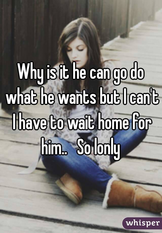 Why is it he can go do what he wants but I can't I have to wait home for him..   So lonly 