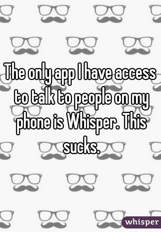 The only app I have access to talk to people on my phone is Whisper. This sucks.