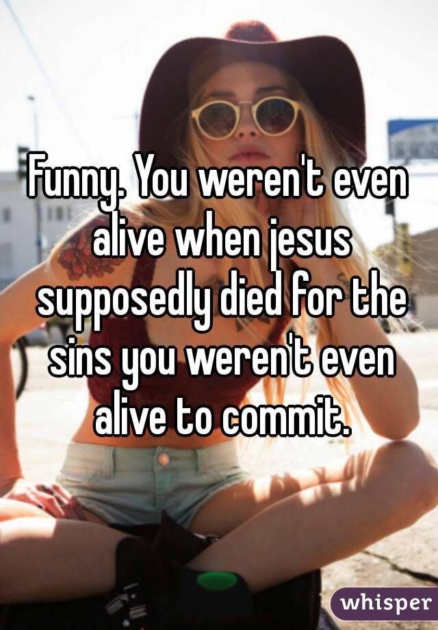 Funny. You weren't even alive when jesus supposedly died for the sins you weren't even alive to commit.