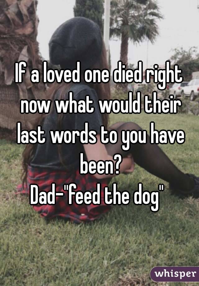 If a loved one died right now what would their last words to you have been?
Dad-"feed the dog" 