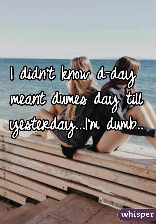 I didn't know d-day meant dumes day till yesterday...I'm dumb..