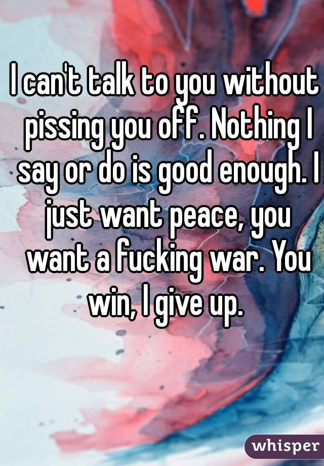 I can't talk to you without pissing you off. Nothing I say or do is good enough. I just want peace, you want a fucking war. You win, I give up. 