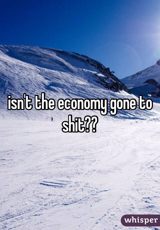 isn't the economy gone to shit??