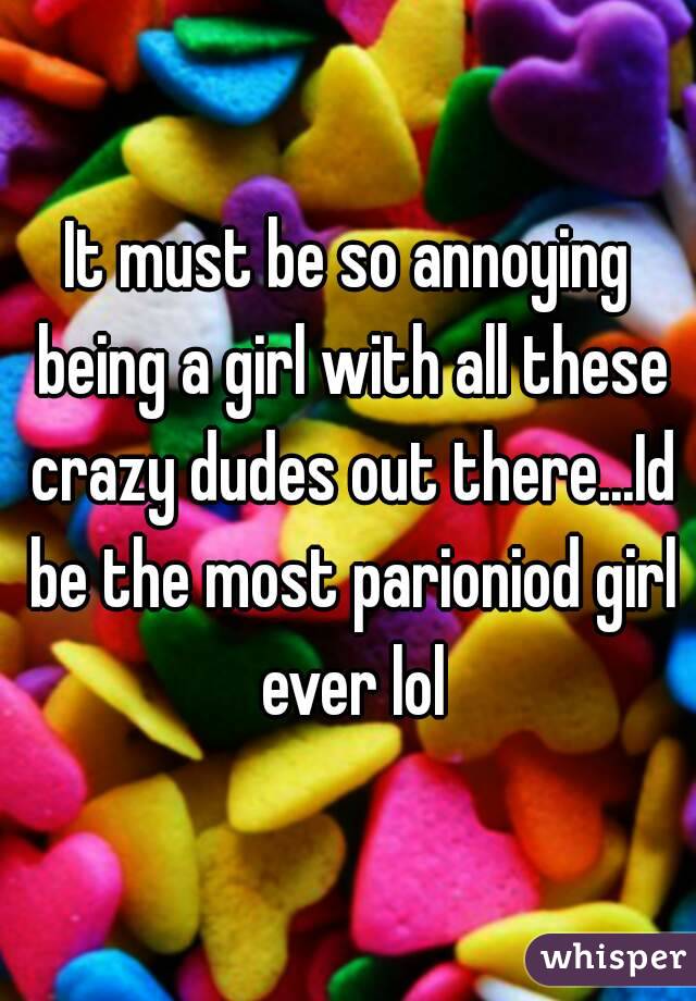 It must be so annoying being a girl with all these crazy dudes out there...Id be the most parioniod girl ever lol