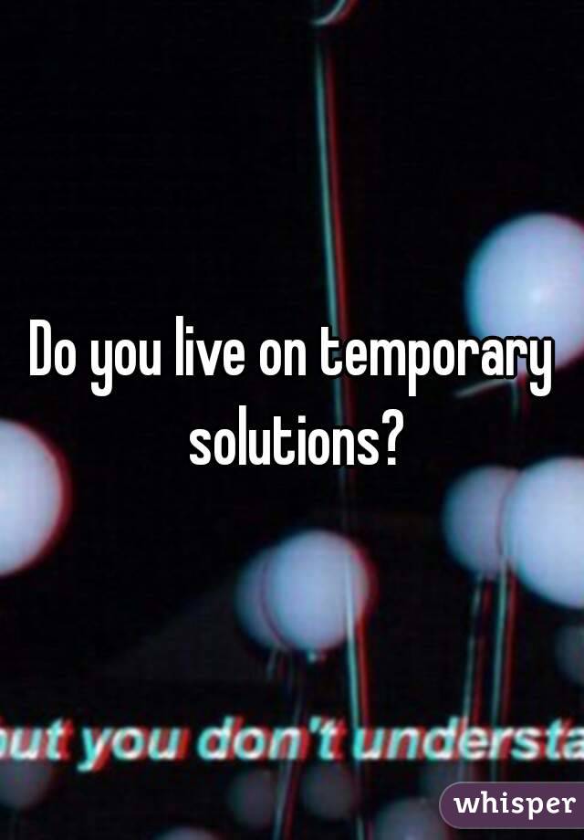 Do you live on temporary solutions?