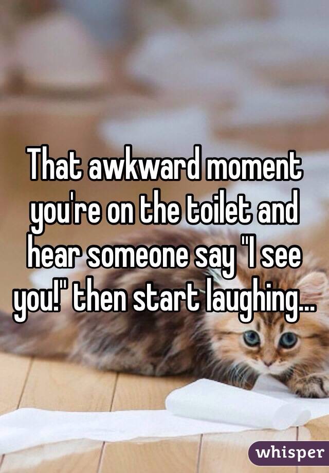 That awkward moment you're on the toilet and hear someone say "I see you!" then start laughing...