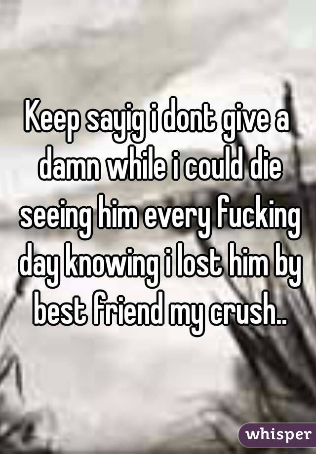 Keep sayig i dont give a damn while i could die seeing him every fucking day knowing i lost him by best friend my crush..