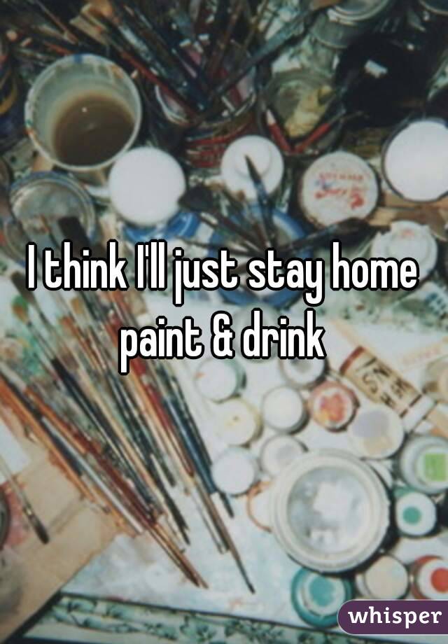 I think I'll just stay home paint & drink 