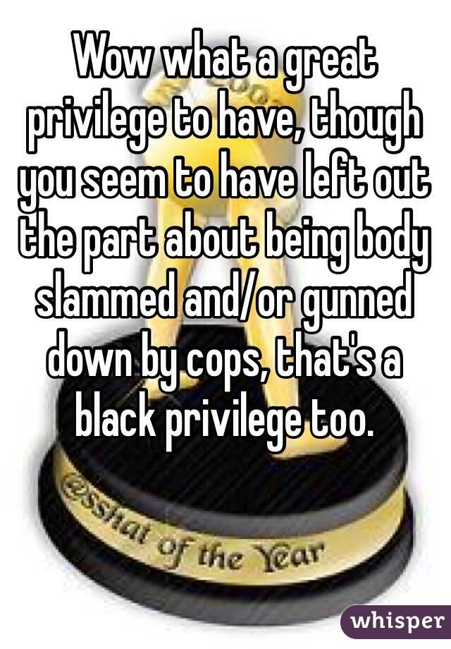 Wow what a great privilege to have, though you seem to have left out the part about being body slammed and/or gunned down by cops, that's a black privilege too.