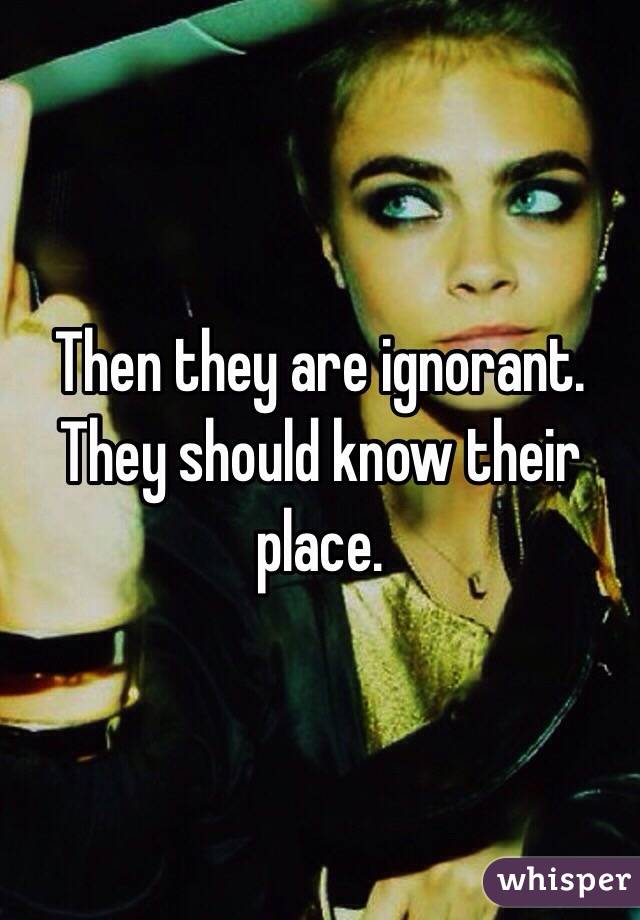 Then they are ignorant. They should know their place.