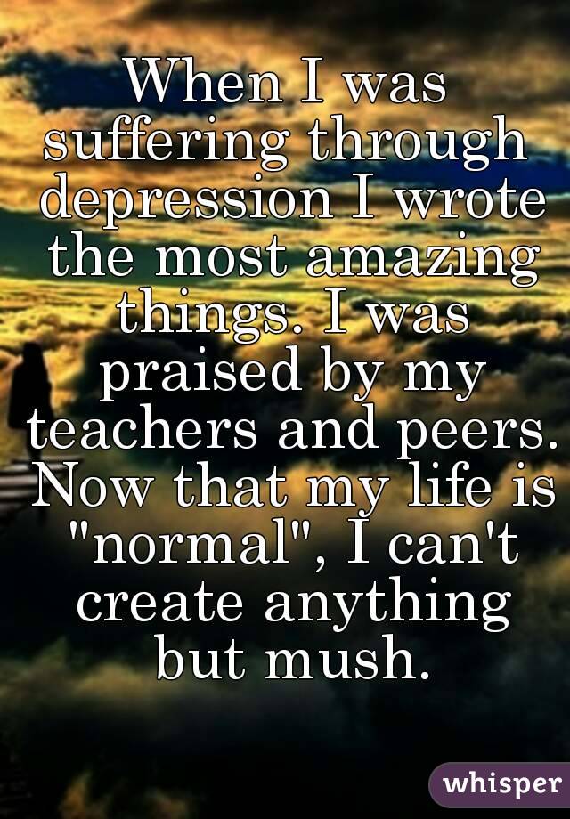 When I was suffering through  depression I wrote the most amazing things. I was praised by my teachers and peers. Now that my life is "normal", I can't create anything but mush.