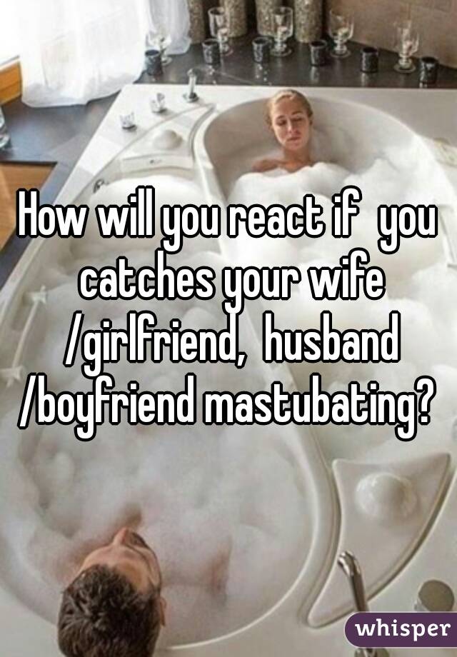 How will you react if  you catches your wife /girlfriend,  husband /boyfriend mastubating? 