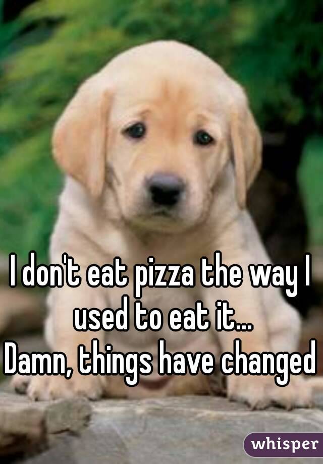 I don't eat pizza the way I used to eat it...
Damn, things have changed